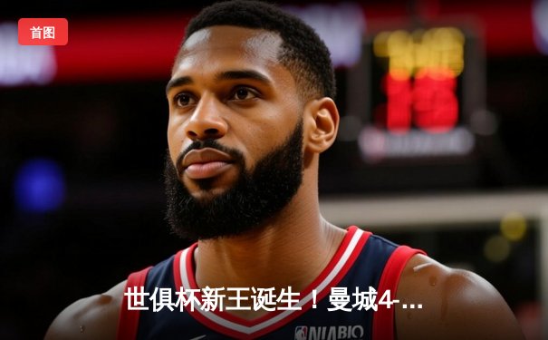 世俱杯新王诞生！曼城4-0横扫弗拉门戈首度加冕，阿尔瓦雷斯双响建功