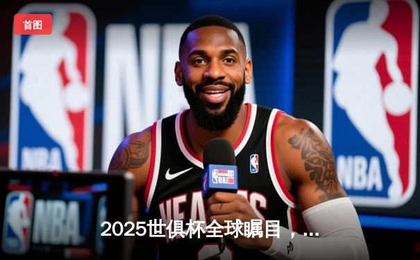 2025世俱杯全球瞩目，中国授权平台独家直播揭晓