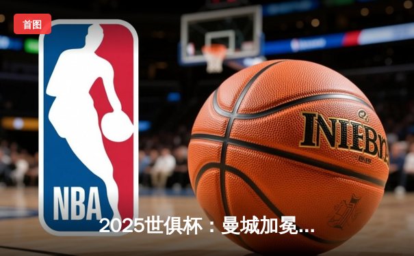 2025世俱杯：曼城加冕新王，南美豪门憾失桂冠