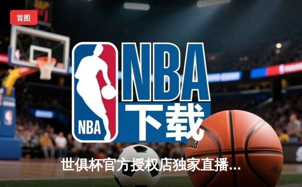 世俱杯官方授权店独家直播平台揭晓，球迷狂欢季即将开启