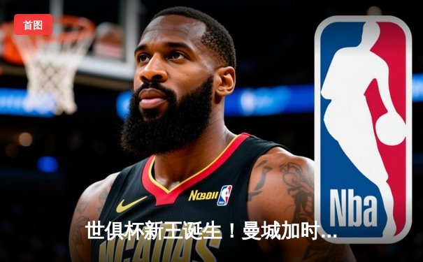 世俱杯新王诞生！曼城加时鏖战3-2险胜弗拉门戈，哈兰德双响定乾坤