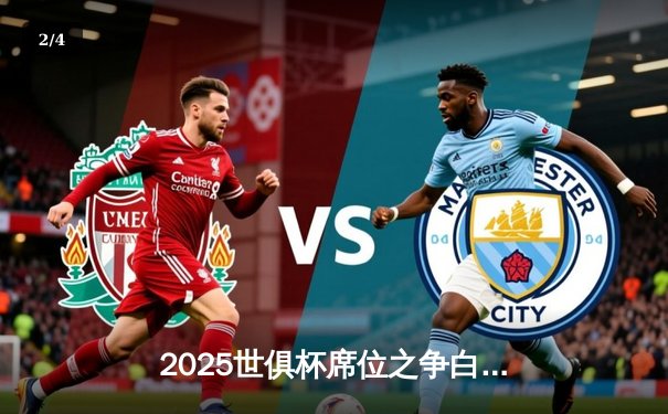 2025世俱杯席位之争白热化，皇马曼城提前锁定，亚洲区附加赛悬念丛生 - 2