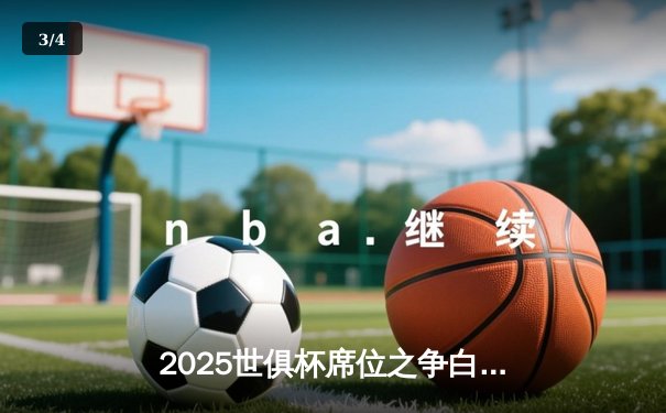 2025世俱杯席位之争白热化，皇马曼城提前锁定，亚洲区附加赛悬念丛生 - 3